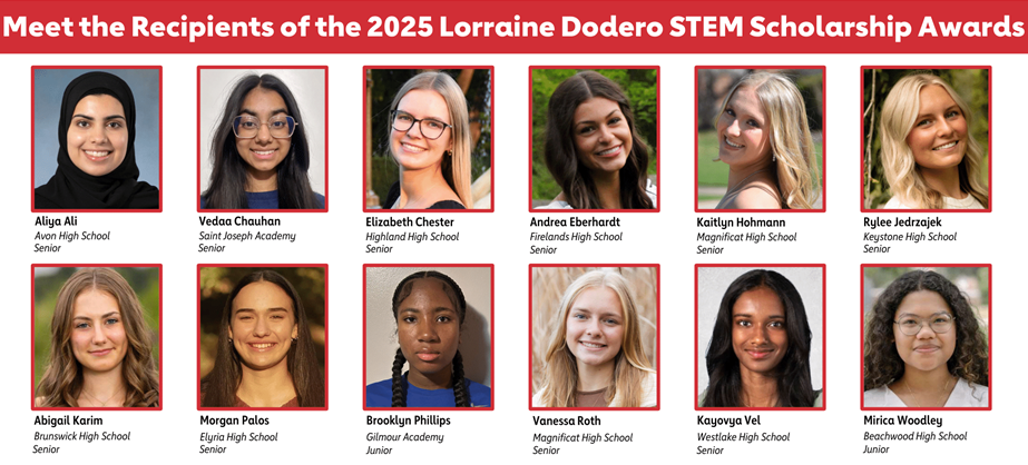 Meet the recipients of the 2025 Lorraine Dodero STEM Scholarship Awards  Aliya Ali Avon high School Senior  Vedaa Chauhan  Saint Joseph Academy Senior  Elizabeth Chester  Highland High School Senior  Andrea Eberhardt Firelands high School Senior  Kaitlyn Hohmann Magnificat High School Senior  Rylee Jedrzajek Keystone high School Senior  Abigail Karim  Brunswick high School  Senior  Morgan Palos  Elyria High School  Senior  Brooklyn Phillips Gilmour Academy Junior  Vanessa Roth Magnificat high School Senior  Kayovya Vel  Westlake High School Senior  Mirica Woodley  Beachwood High School  Junior.